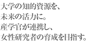 大学の知的資源を、未来の活力に。産学官が連携し、女性研究者の育成を目指す。